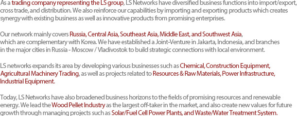 As a trading company representing the LS group, LS Networks have diversified business functions into import/export, cross trade, and distribution. We also reinforce our capabilities by importing and exporting products which creates synergy with existing business as well as innovative products from promising enterprises.Our network mainly covers Russia, Central Asia, Southeast Asia, Middle East, and Southwest Asia, which are complementary with Korea. We have established a Joint-Venture in Jakarta, Indonesia, and branches in the major cities in Russia - Moscow / Vladivostok to build strategic connections with local environment. LS networks expands its area by developing various businesses such as Chemical, Construction Equipment, Agricultural Machinery Trading, as well as projects related to Resources & Raw Materials, Power Infrastructure, Industrial Equipment.Today, LS Networks have also broadened business horizons to the fields of promising resources and renewable energy. We lead the Wood Pellet Industry as the largest off-taker in the market, and also create new values for future growth through managing projects such as Solar/Fuel Cell Power Plants, and Waste/Water Treatment System. 