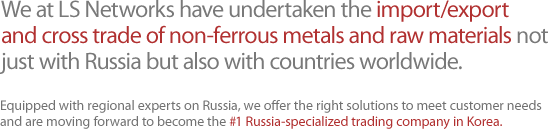 We at LS Networks have undertaken the import/export and cross trade of non-ferrous metals and raw materials not just with Russia but also with countries worldwide.  Equipped with regional experts on Russia, we offer the right solutions to meet customer needs and are moving forward to become the #1 Russia-specialized trading company in Korea.