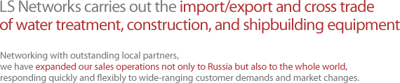 LS Networks carries out the import/export and cross trade of water treatment, construction, and shipbuilding equipment Networking with outstanding local partners, we have expanded our sales operations not only to Russia but also to the whole world, responding quickly and flexibly to wide-ranging customer demands and market changes.