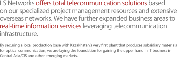 LS Networks offers total telecommunication solutions based on our specialized project management resources and extensive overseas networks. We have further expanded business areas to real-time information services leveraging telecommunication infrastructure. 