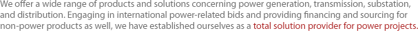We offer a wide range of products and solutions concerning power generation, transmission, substation, and distribution. Engaging in international power-related bids and providing financing and sourcing for non-power products as well, we have established ourselves as a total solution provider for power projects.