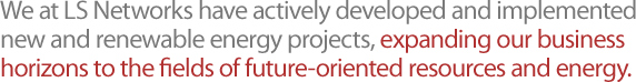 We at LS Networks have actively developed and implemented new and renewable energy projects, expanding our business horizons to the fields of future-oriented resources and energy.
