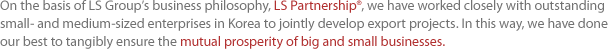 On the basis of LS Groups business philosophy, LS Partnership, we have worked closely with outstanding small- and medium-sized enterprises in Korea to jointly develop export projects. In this way, we have done our best to tangibly ensure the mutual prosperity of big and small businesses.