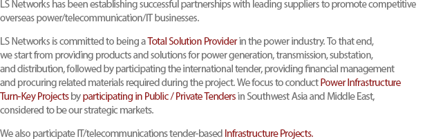 LS Networks has been establishing successful partnerships with leading suppliers to promote competitive overseas power/telecommunication/IT businesses. LS Networks is committed to being a Total Solution Provider in the power industry. To that end, we start from providing products and solutions for power generation, transmission, substation, and distribution, followed by participating the international tender, providing financial management and procuring related materials required during the project. We focus to conduct Power Infrastructure Turn-Key Projects by participating in Public / Private Tenders in Southwest Asia and Middle East, considered to be our strategic markets.We also participate IT/telecommunications tender-based Infrastructure Projects.