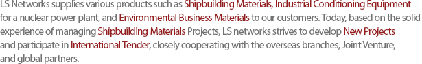 LS Networks supplies various products such as Shipbuilding Materials, Industrial Conditioning Equipment for a nuclear power plant, and Environmental Business Materials to our customers. Today, based on the solid experience of managing Shipbuilding Materials Projects, LS networks strives to develop New Projects and participate in International Tender, closely cooperating with the overseas branches, Joint Venture, and global partners. 