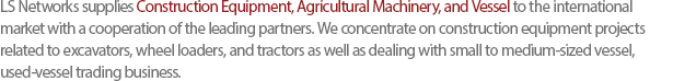 LS Networks supplies Construction Equipment, Agricultural Machinery, and Vessel to the international market with a cooperation of the leading partners. We concentrate on construction equipment projects related to excavators, wheel loaders, and tractors as well as dealing with small to medium-sized vessel, used-vessel trading business. 