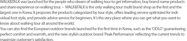 WALK&TALK was launched for the people who dream of walking tour to get information, buy brand name products and share experience on walking tour. -  WALK&TALK is the only walking tour multi brand shop as the first and the largest one in Korea. It proposes the products categorized by tour style, offers leading service optimized for individual foot style, and provide advice service for beginners. Its the very place where you can get what you want to know about walking tour all around the world. You can also find the European outdoor brands launched for the first time in Korea, such as the ODLO guaranteeing perfect comfort and warmth, and the new stylish outdoor brand Peak Performance reflecting the current trends to maximize customers satisfaction. 