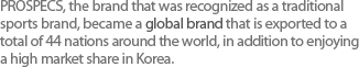 정통 스포츠 브랜드로서 인정받은 프로스펙스는 한국 시장 점유율은물론 총 44개국에 수출되는 글로벌 브랜드가 되었다. 