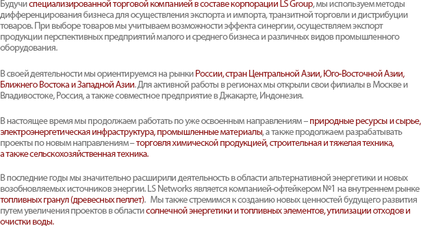 As a trading company representing the LS group, LS Networks have diversified business functions into import/export, cross trade, and distribution. We also reinforce our capabilities by importing and exporting products which creates synergy with existing business as well as innovative products from promising enterprises.Our network mainly covers Russia, Central Asia, Southeast Asia, Middle East, and Southwest Asia, which are complementary with Korea. We have established a Joint-Venture in Jakarta, Indonesia, and branches in the major cities in Russia - Moscow / Vladivostok to build strategic connections with local environment. LS networks expands its area by developing various businesses such as Chemical, Construction Equipment, Agricultural Machinery Trading, as well as projects related to Resources & Raw Materials, Power Infrastructure, Industrial Equipment.Today, LS Networks have also broadened business horizons to the fields of promising resources and renewable energy. We lead the Wood Pellet Industry as the largest off-taker in the market, and also create new values for future growth through managing projects such as Solar/Fuel Cell Power Plants, and Waste/Water Treatment System.