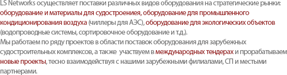 LS Networks supplies various products such as Shipbuilding Materials, Industrial Conditioning Equipment for a nuclear power plant, and Environmental Business Materials to our customers. Today, based on the solid experience of managing Shipbuilding Materials Projects, LS networks strives to develop New Projects and participate in International Tender, closely cooperating with the overseas branches, Joint Venture, and global partners. 