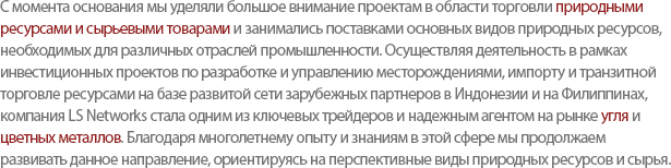 LS Networks focuses on Resource/Raw Materials since the companys foundation and supplies major resources to various industries. Our biggest strength, using the worldwide network, is to be a key trader in the Coal and Nonferrous Metals Market, by managing Investment, Development and Cross Trade. Based on solid experiences, LS Networks strive to research more challenging development in the minerals and resources industry.